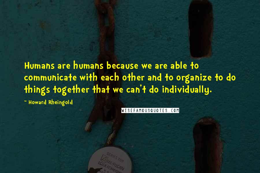 Howard Rheingold Quotes: Humans are humans because we are able to communicate with each other and to organize to do things together that we can't do individually.