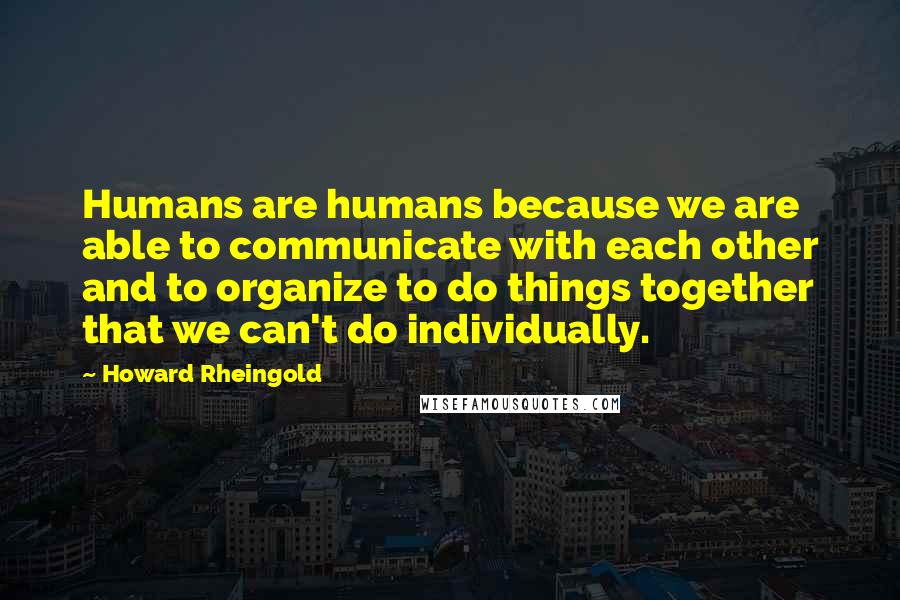 Howard Rheingold Quotes: Humans are humans because we are able to communicate with each other and to organize to do things together that we can't do individually.