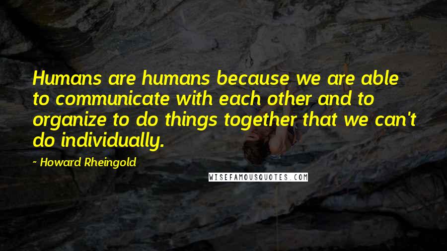 Howard Rheingold Quotes: Humans are humans because we are able to communicate with each other and to organize to do things together that we can't do individually.