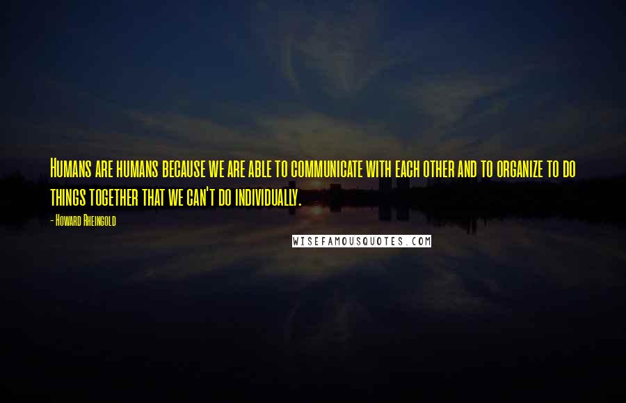 Howard Rheingold Quotes: Humans are humans because we are able to communicate with each other and to organize to do things together that we can't do individually.