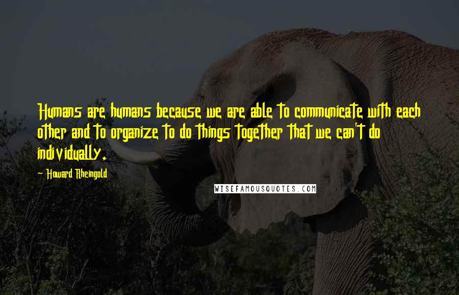 Howard Rheingold Quotes: Humans are humans because we are able to communicate with each other and to organize to do things together that we can't do individually.