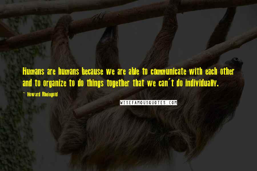 Howard Rheingold Quotes: Humans are humans because we are able to communicate with each other and to organize to do things together that we can't do individually.