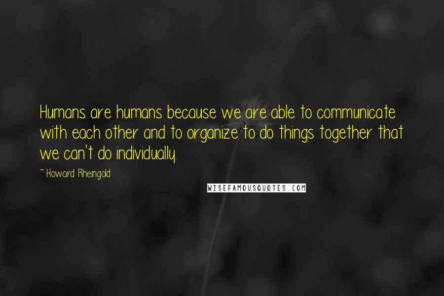 Howard Rheingold Quotes: Humans are humans because we are able to communicate with each other and to organize to do things together that we can't do individually.