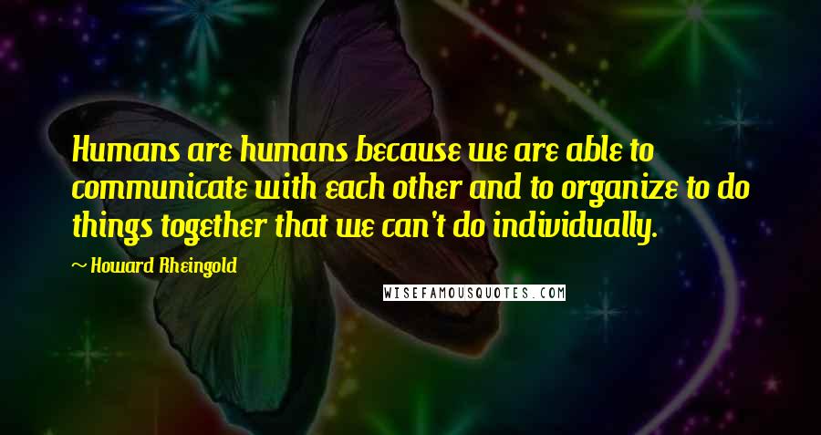 Howard Rheingold Quotes: Humans are humans because we are able to communicate with each other and to organize to do things together that we can't do individually.
