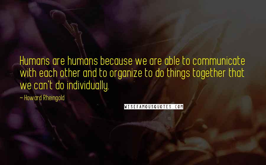 Howard Rheingold Quotes: Humans are humans because we are able to communicate with each other and to organize to do things together that we can't do individually.