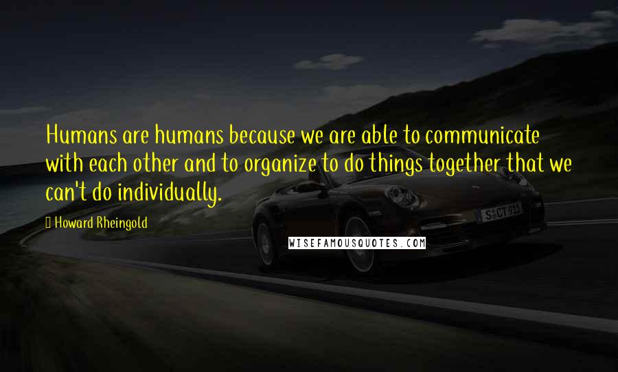 Howard Rheingold Quotes: Humans are humans because we are able to communicate with each other and to organize to do things together that we can't do individually.