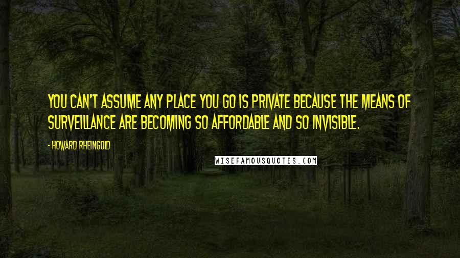 Howard Rheingold Quotes: You can't assume any place you go is private because the means of surveillance are becoming so affordable and so invisible.