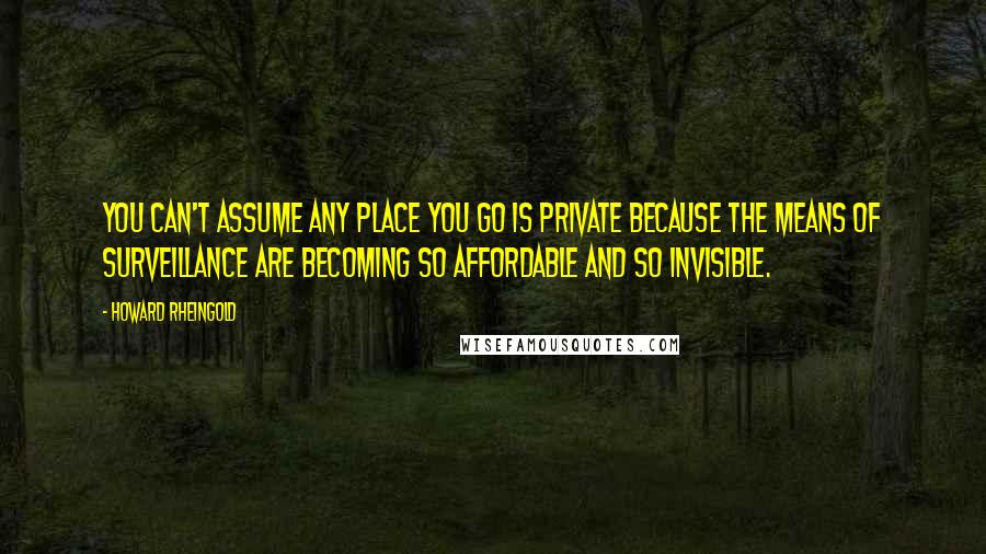 Howard Rheingold Quotes: You can't assume any place you go is private because the means of surveillance are becoming so affordable and so invisible.