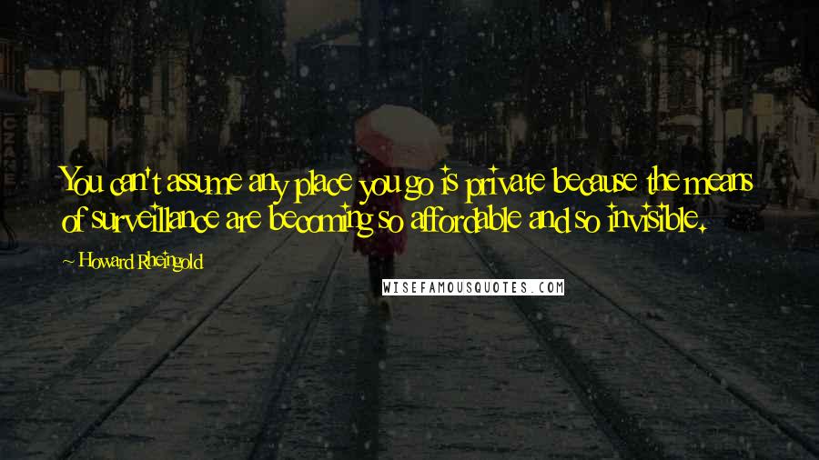 Howard Rheingold Quotes: You can't assume any place you go is private because the means of surveillance are becoming so affordable and so invisible.