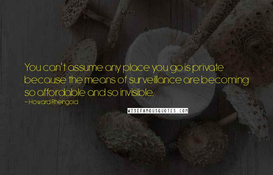 Howard Rheingold Quotes: You can't assume any place you go is private because the means of surveillance are becoming so affordable and so invisible.