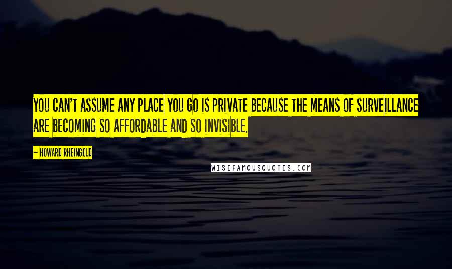 Howard Rheingold Quotes: You can't assume any place you go is private because the means of surveillance are becoming so affordable and so invisible.