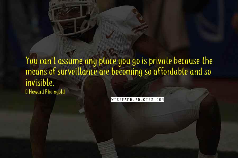 Howard Rheingold Quotes: You can't assume any place you go is private because the means of surveillance are becoming so affordable and so invisible.