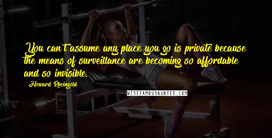 Howard Rheingold Quotes: You can't assume any place you go is private because the means of surveillance are becoming so affordable and so invisible.