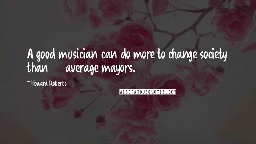 Howard Roberts Quotes: A good musician can do more to change society than 30 average mayors.