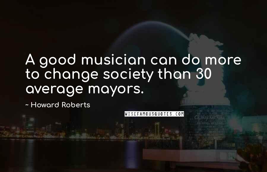 Howard Roberts Quotes: A good musician can do more to change society than 30 average mayors.