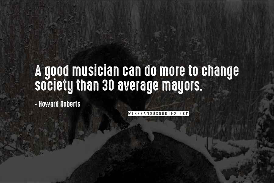 Howard Roberts Quotes: A good musician can do more to change society than 30 average mayors.