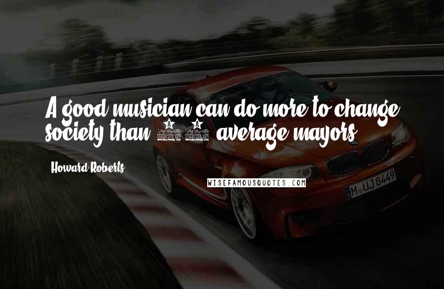 Howard Roberts Quotes: A good musician can do more to change society than 30 average mayors.