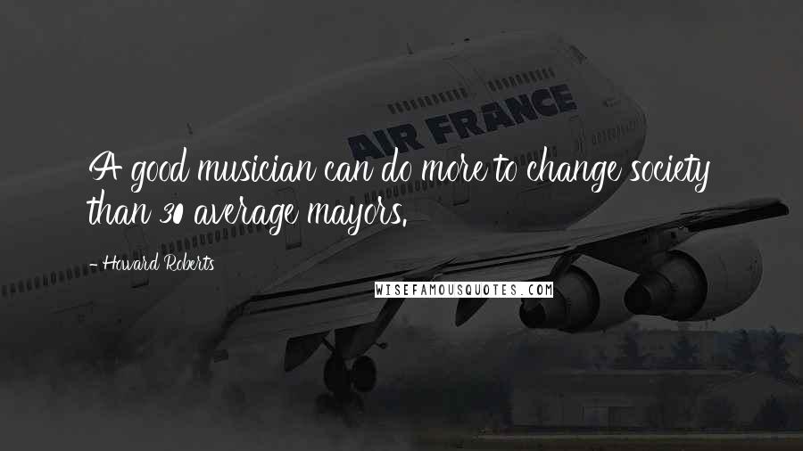 Howard Roberts Quotes: A good musician can do more to change society than 30 average mayors.