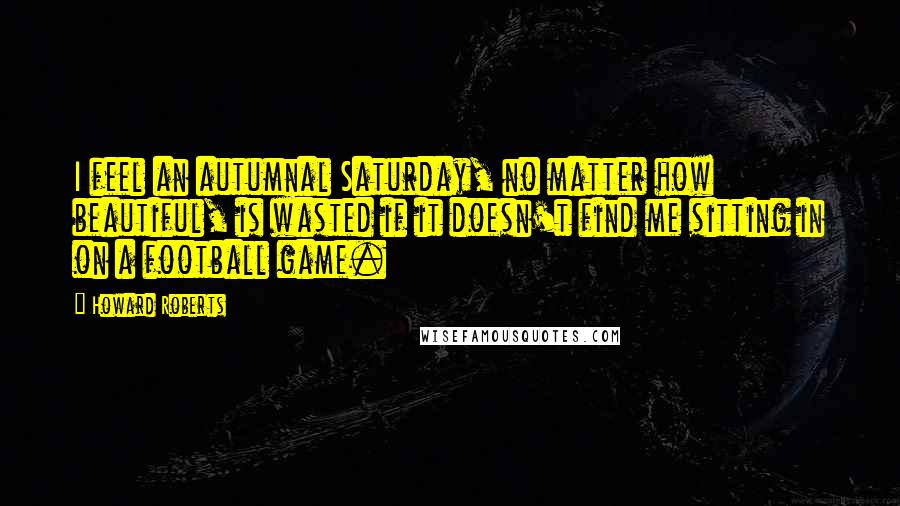 Howard Roberts Quotes: I feel an autumnal Saturday, no matter how beautiful, is wasted if it doesn't find me sitting in on a football game.