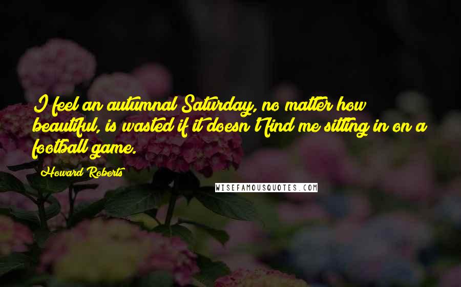 Howard Roberts Quotes: I feel an autumnal Saturday, no matter how beautiful, is wasted if it doesn't find me sitting in on a football game.