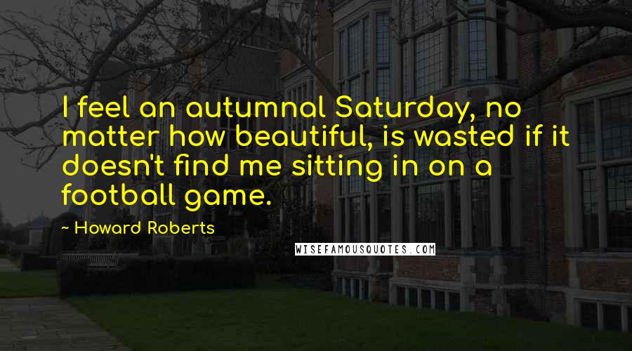 Howard Roberts Quotes: I feel an autumnal Saturday, no matter how beautiful, is wasted if it doesn't find me sitting in on a football game.