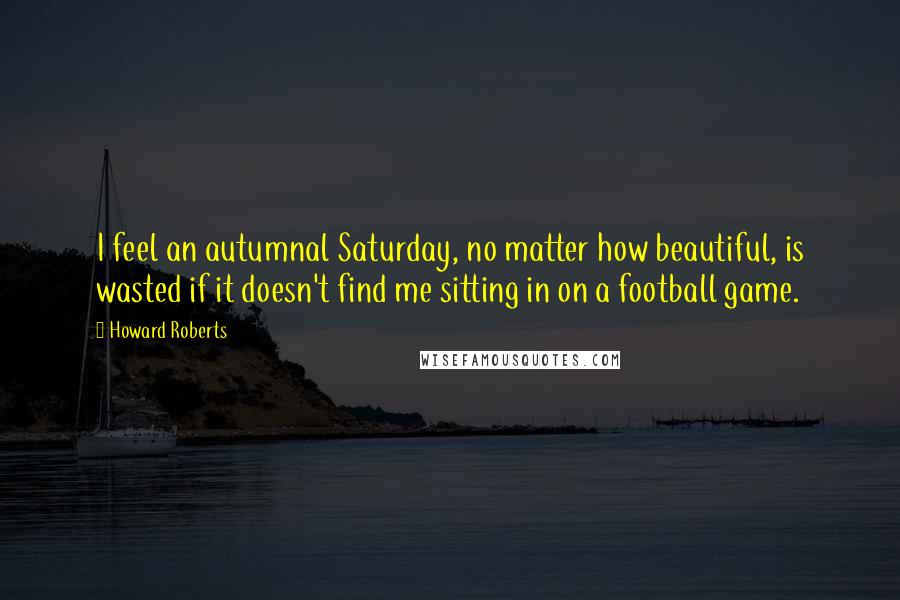 Howard Roberts Quotes: I feel an autumnal Saturday, no matter how beautiful, is wasted if it doesn't find me sitting in on a football game.