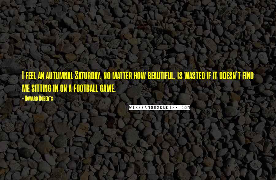 Howard Roberts Quotes: I feel an autumnal Saturday, no matter how beautiful, is wasted if it doesn't find me sitting in on a football game.