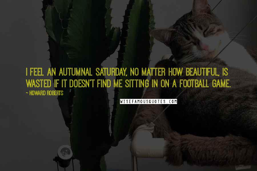 Howard Roberts Quotes: I feel an autumnal Saturday, no matter how beautiful, is wasted if it doesn't find me sitting in on a football game.