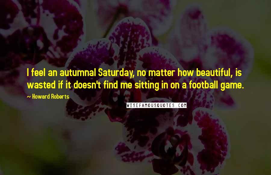 Howard Roberts Quotes: I feel an autumnal Saturday, no matter how beautiful, is wasted if it doesn't find me sitting in on a football game.