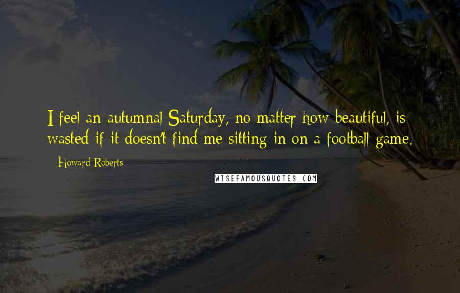 Howard Roberts Quotes: I feel an autumnal Saturday, no matter how beautiful, is wasted if it doesn't find me sitting in on a football game.