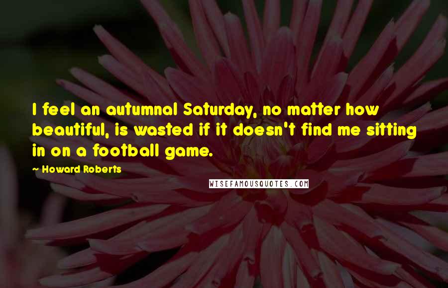 Howard Roberts Quotes: I feel an autumnal Saturday, no matter how beautiful, is wasted if it doesn't find me sitting in on a football game.