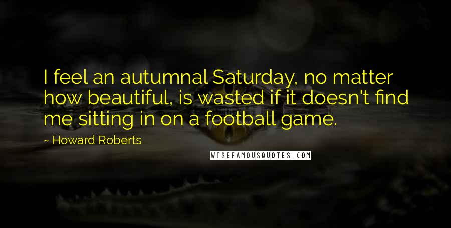 Howard Roberts Quotes: I feel an autumnal Saturday, no matter how beautiful, is wasted if it doesn't find me sitting in on a football game.