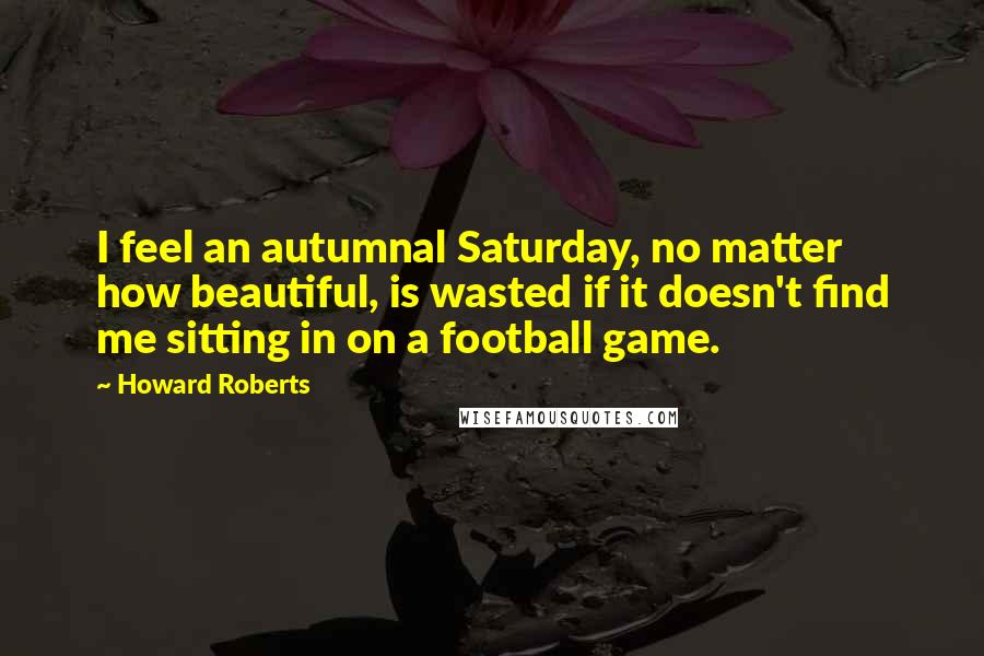 Howard Roberts Quotes: I feel an autumnal Saturday, no matter how beautiful, is wasted if it doesn't find me sitting in on a football game.