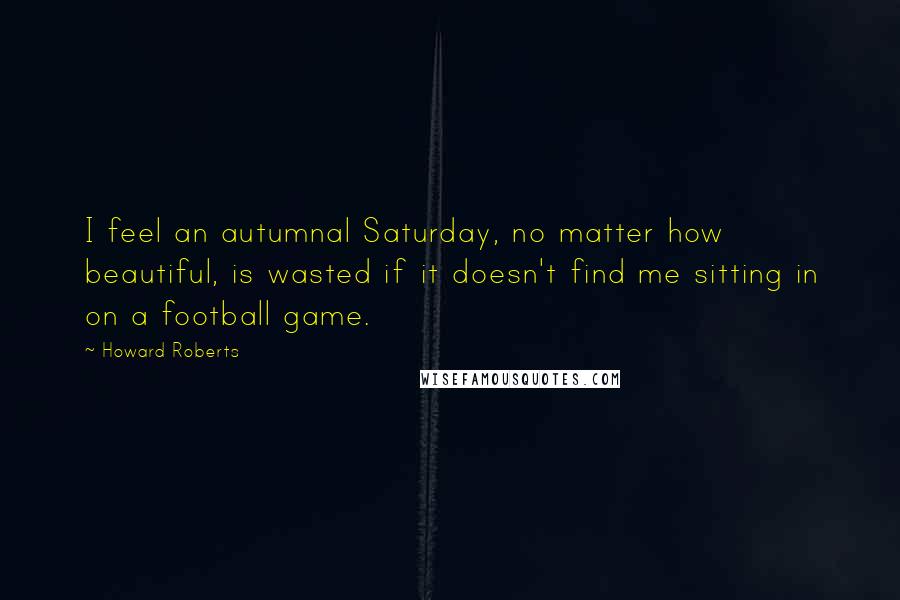 Howard Roberts Quotes: I feel an autumnal Saturday, no matter how beautiful, is wasted if it doesn't find me sitting in on a football game.