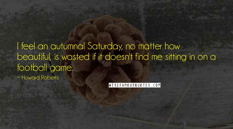 Howard Roberts Quotes: I feel an autumnal Saturday, no matter how beautiful, is wasted if it doesn't find me sitting in on a football game.