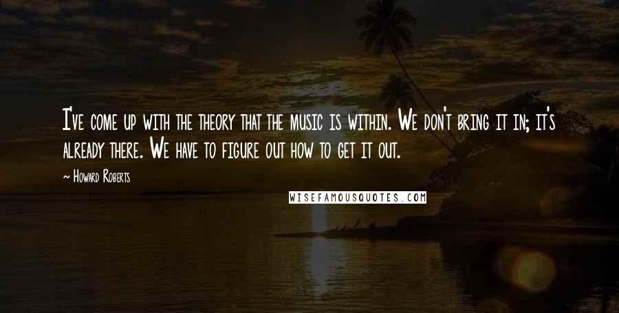 Howard Roberts Quotes: I've come up with the theory that the music is within. We don't bring it in; it's already there. We have to figure out how to get it out.