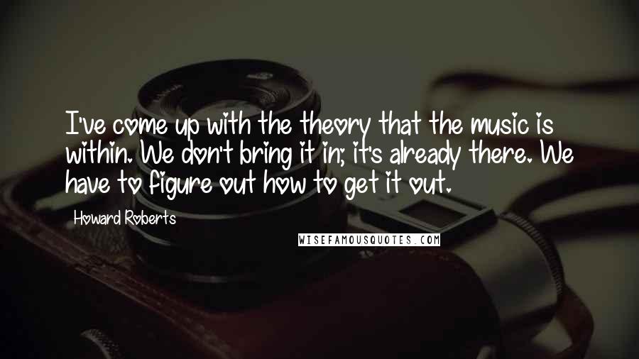 Howard Roberts Quotes: I've come up with the theory that the music is within. We don't bring it in; it's already there. We have to figure out how to get it out.