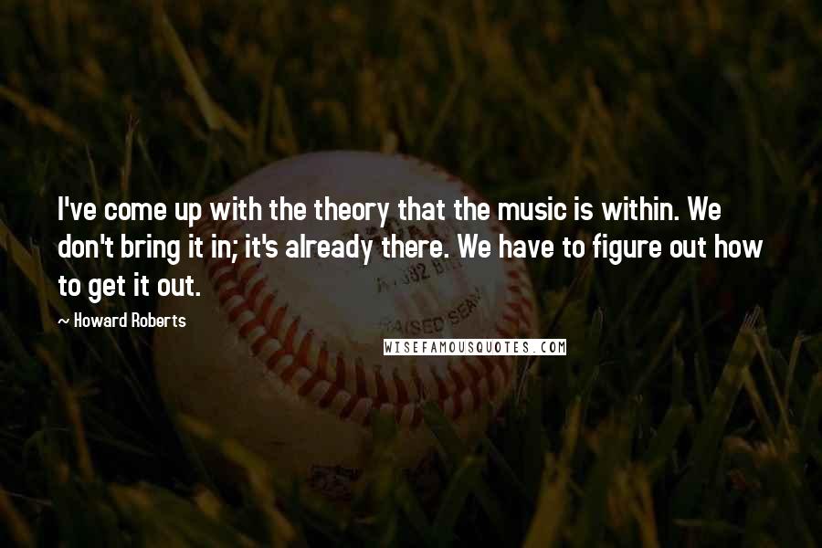 Howard Roberts Quotes: I've come up with the theory that the music is within. We don't bring it in; it's already there. We have to figure out how to get it out.