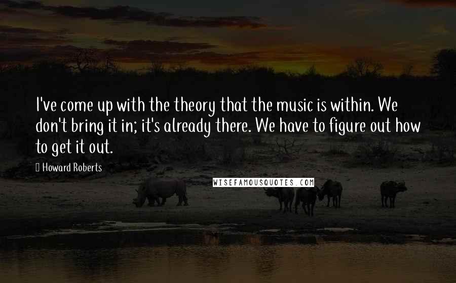 Howard Roberts Quotes: I've come up with the theory that the music is within. We don't bring it in; it's already there. We have to figure out how to get it out.