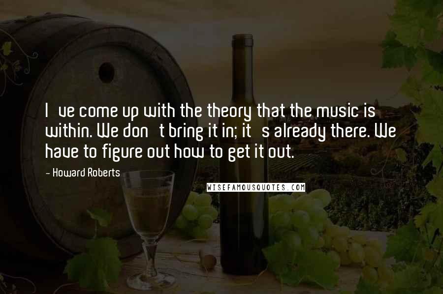 Howard Roberts Quotes: I've come up with the theory that the music is within. We don't bring it in; it's already there. We have to figure out how to get it out.