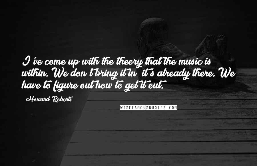 Howard Roberts Quotes: I've come up with the theory that the music is within. We don't bring it in; it's already there. We have to figure out how to get it out.