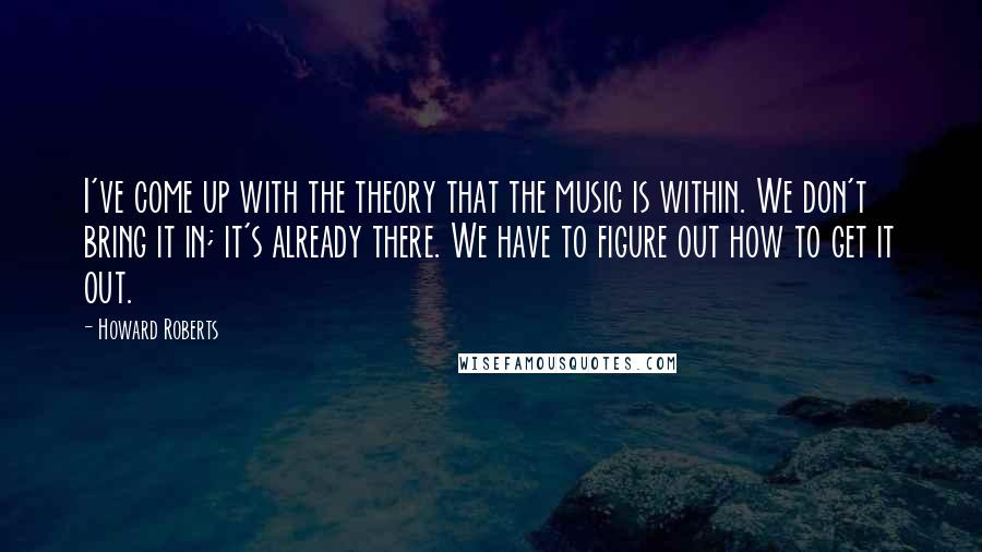 Howard Roberts Quotes: I've come up with the theory that the music is within. We don't bring it in; it's already there. We have to figure out how to get it out.