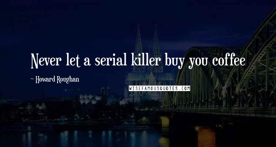 Howard Roughan Quotes: Never let a serial killer buy you coffee