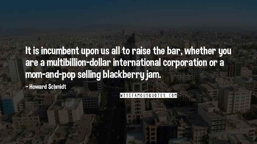 Howard Schmidt Quotes: It is incumbent upon us all to raise the bar, whether you are a multibillion-dollar international corporation or a mom-and-pop selling blackberry jam.