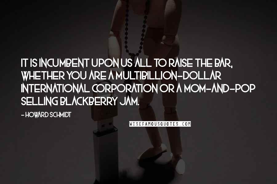 Howard Schmidt Quotes: It is incumbent upon us all to raise the bar, whether you are a multibillion-dollar international corporation or a mom-and-pop selling blackberry jam.