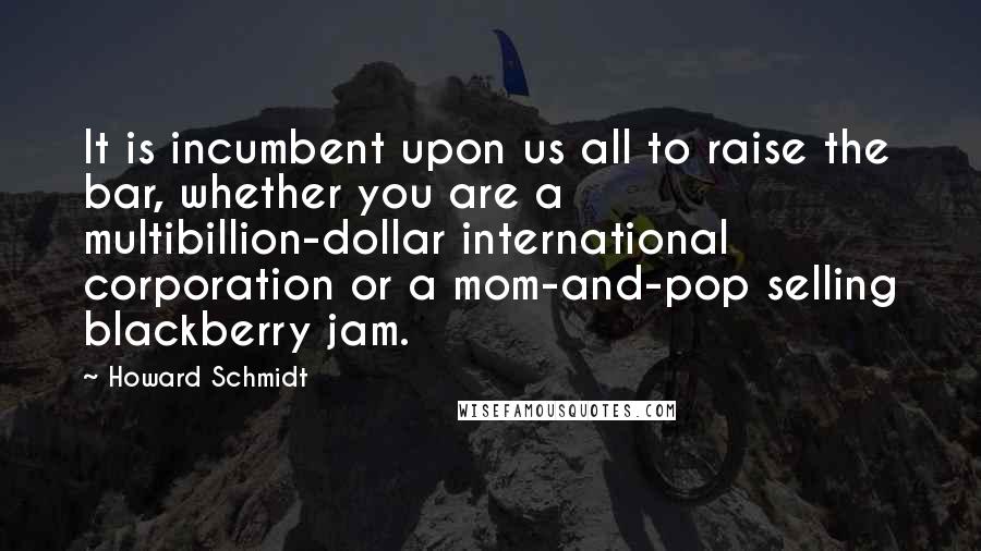 Howard Schmidt Quotes: It is incumbent upon us all to raise the bar, whether you are a multibillion-dollar international corporation or a mom-and-pop selling blackberry jam.