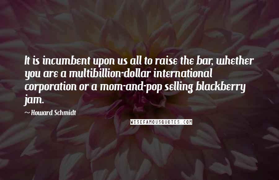 Howard Schmidt Quotes: It is incumbent upon us all to raise the bar, whether you are a multibillion-dollar international corporation or a mom-and-pop selling blackberry jam.