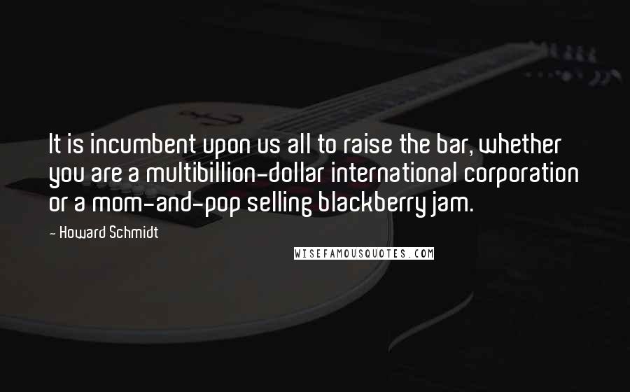 Howard Schmidt Quotes: It is incumbent upon us all to raise the bar, whether you are a multibillion-dollar international corporation or a mom-and-pop selling blackberry jam.