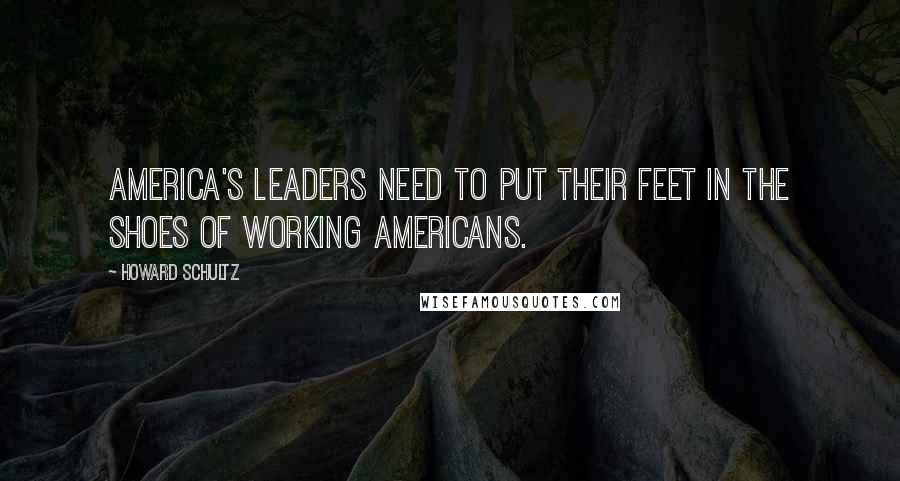 Howard Schultz Quotes: America's leaders need to put their feet in the shoes of working Americans.