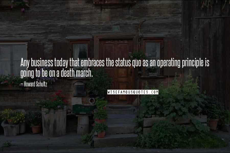 Howard Schultz Quotes: Any business today that embraces the status quo as an operating principle is going to be on a death march.